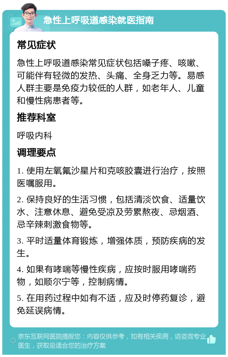 急性上呼吸道感染就医指南 常见症状 急性上呼吸道感染常见症状包括嗓子疼、咳嗽、可能伴有轻微的发热、头痛、全身乏力等。易感人群主要是免疫力较低的人群，如老年人、儿童和慢性病患者等。 推荐科室 呼吸内科 调理要点 1. 使用左氧氟沙星片和克咳胶囊进行治疗，按照医嘱服用。 2. 保持良好的生活习惯，包括清淡饮食、适量饮水、注意休息、避免受凉及劳累熬夜、忌烟酒、忌辛辣刺激食物等。 3. 平时适量体育锻炼，增强体质，预防疾病的发生。 4. 如果有哮喘等慢性疾病，应按时服用哮喘药物，如顺尔宁等，控制病情。 5. 在用药过程中如有不适，应及时停药复诊，避免延误病情。