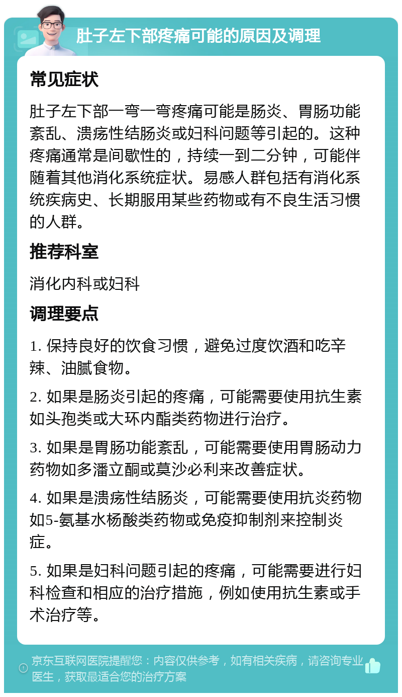 肚子左下部疼痛可能的原因及调理 常见症状 肚子左下部一弯一弯疼痛可能是肠炎、胃肠功能紊乱、溃疡性结肠炎或妇科问题等引起的。这种疼痛通常是间歇性的，持续一到二分钟，可能伴随着其他消化系统症状。易感人群包括有消化系统疾病史、长期服用某些药物或有不良生活习惯的人群。 推荐科室 消化内科或妇科 调理要点 1. 保持良好的饮食习惯，避免过度饮酒和吃辛辣、油腻食物。 2. 如果是肠炎引起的疼痛，可能需要使用抗生素如头孢类或大环内酯类药物进行治疗。 3. 如果是胃肠功能紊乱，可能需要使用胃肠动力药物如多潘立酮或莫沙必利来改善症状。 4. 如果是溃疡性结肠炎，可能需要使用抗炎药物如5-氨基水杨酸类药物或免疫抑制剂来控制炎症。 5. 如果是妇科问题引起的疼痛，可能需要进行妇科检查和相应的治疗措施，例如使用抗生素或手术治疗等。