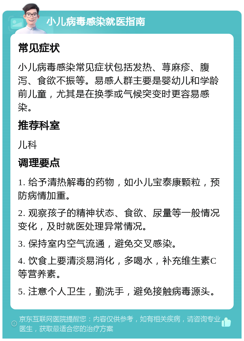 小儿病毒感染就医指南 常见症状 小儿病毒感染常见症状包括发热、荨麻疹、腹泻、食欲不振等。易感人群主要是婴幼儿和学龄前儿童，尤其是在换季或气候突变时更容易感染。 推荐科室 儿科 调理要点 1. 给予清热解毒的药物，如小儿宝泰康颗粒，预防病情加重。 2. 观察孩子的精神状态、食欲、尿量等一般情况变化，及时就医处理异常情况。 3. 保持室内空气流通，避免交叉感染。 4. 饮食上要清淡易消化，多喝水，补充维生素C等营养素。 5. 注意个人卫生，勤洗手，避免接触病毒源头。