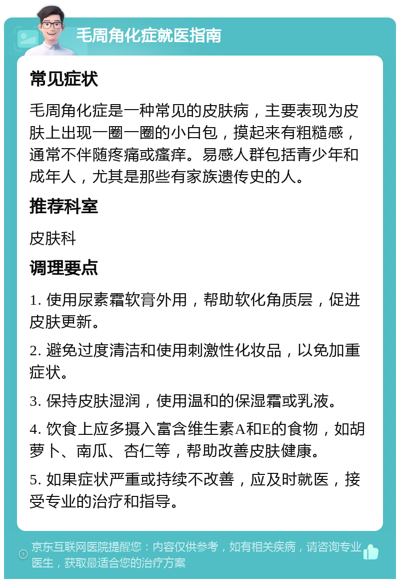 毛周角化症就医指南 常见症状 毛周角化症是一种常见的皮肤病，主要表现为皮肤上出现一圈一圈的小白包，摸起来有粗糙感，通常不伴随疼痛或瘙痒。易感人群包括青少年和成年人，尤其是那些有家族遗传史的人。 推荐科室 皮肤科 调理要点 1. 使用尿素霜软膏外用，帮助软化角质层，促进皮肤更新。 2. 避免过度清洁和使用刺激性化妆品，以免加重症状。 3. 保持皮肤湿润，使用温和的保湿霜或乳液。 4. 饮食上应多摄入富含维生素A和E的食物，如胡萝卜、南瓜、杏仁等，帮助改善皮肤健康。 5. 如果症状严重或持续不改善，应及时就医，接受专业的治疗和指导。