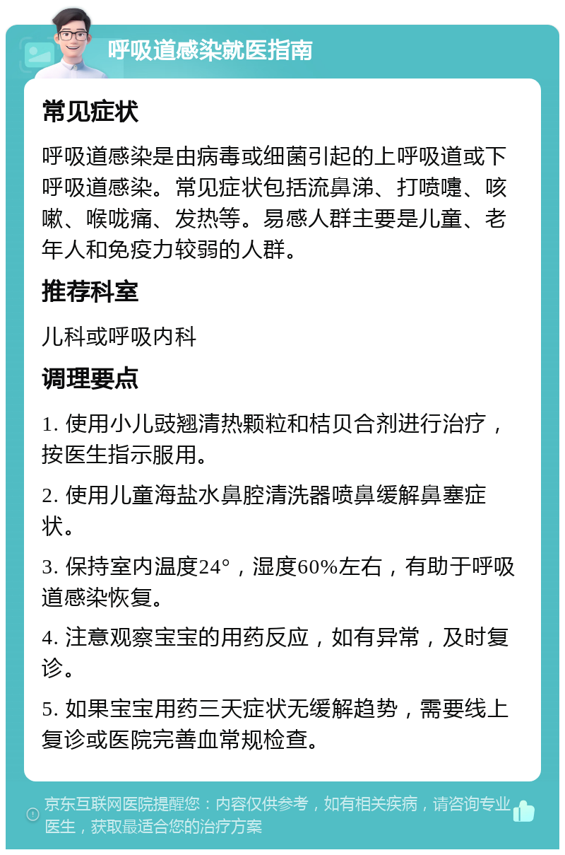 呼吸道感染就医指南 常见症状 呼吸道感染是由病毒或细菌引起的上呼吸道或下呼吸道感染。常见症状包括流鼻涕、打喷嚏、咳嗽、喉咙痛、发热等。易感人群主要是儿童、老年人和免疫力较弱的人群。 推荐科室 儿科或呼吸内科 调理要点 1. 使用小儿豉翘清热颗粒和桔贝合剂进行治疗，按医生指示服用。 2. 使用儿童海盐水鼻腔清洗器喷鼻缓解鼻塞症状。 3. 保持室内温度24°，湿度60%左右，有助于呼吸道感染恢复。 4. 注意观察宝宝的用药反应，如有异常，及时复诊。 5. 如果宝宝用药三天症状无缓解趋势，需要线上复诊或医院完善血常规检查。