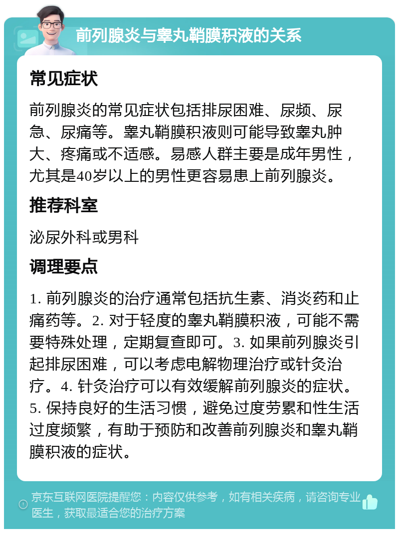 前列腺炎与睾丸鞘膜积液的关系 常见症状 前列腺炎的常见症状包括排尿困难、尿频、尿急、尿痛等。睾丸鞘膜积液则可能导致睾丸肿大、疼痛或不适感。易感人群主要是成年男性，尤其是40岁以上的男性更容易患上前列腺炎。 推荐科室 泌尿外科或男科 调理要点 1. 前列腺炎的治疗通常包括抗生素、消炎药和止痛药等。2. 对于轻度的睾丸鞘膜积液，可能不需要特殊处理，定期复查即可。3. 如果前列腺炎引起排尿困难，可以考虑电解物理治疗或针灸治疗。4. 针灸治疗可以有效缓解前列腺炎的症状。5. 保持良好的生活习惯，避免过度劳累和性生活过度频繁，有助于预防和改善前列腺炎和睾丸鞘膜积液的症状。