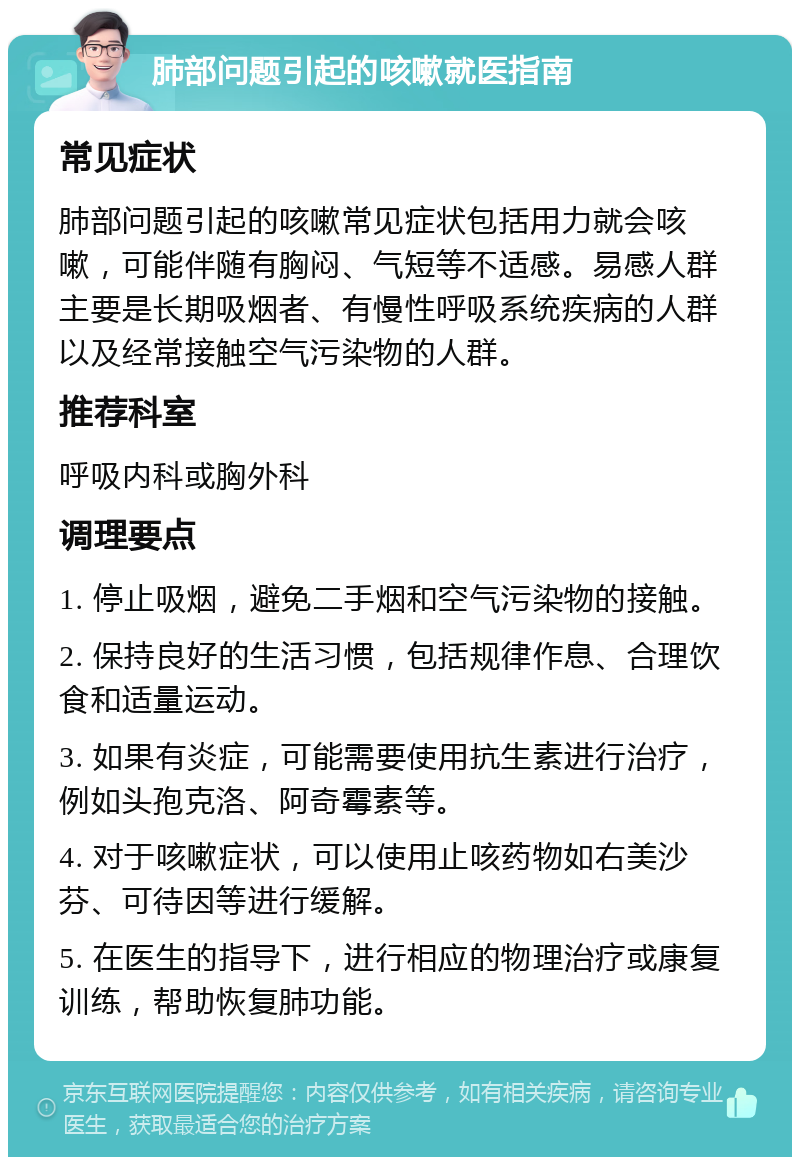 肺部问题引起的咳嗽就医指南 常见症状 肺部问题引起的咳嗽常见症状包括用力就会咳嗽，可能伴随有胸闷、气短等不适感。易感人群主要是长期吸烟者、有慢性呼吸系统疾病的人群以及经常接触空气污染物的人群。 推荐科室 呼吸内科或胸外科 调理要点 1. 停止吸烟，避免二手烟和空气污染物的接触。 2. 保持良好的生活习惯，包括规律作息、合理饮食和适量运动。 3. 如果有炎症，可能需要使用抗生素进行治疗，例如头孢克洛、阿奇霉素等。 4. 对于咳嗽症状，可以使用止咳药物如右美沙芬、可待因等进行缓解。 5. 在医生的指导下，进行相应的物理治疗或康复训练，帮助恢复肺功能。