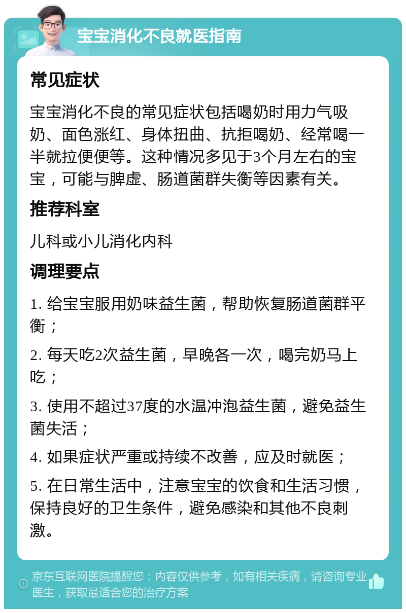 宝宝消化不良就医指南 常见症状 宝宝消化不良的常见症状包括喝奶时用力气吸奶、面色涨红、身体扭曲、抗拒喝奶、经常喝一半就拉便便等。这种情况多见于3个月左右的宝宝，可能与脾虚、肠道菌群失衡等因素有关。 推荐科室 儿科或小儿消化内科 调理要点 1. 给宝宝服用奶味益生菌，帮助恢复肠道菌群平衡； 2. 每天吃2次益生菌，早晚各一次，喝完奶马上吃； 3. 使用不超过37度的水温冲泡益生菌，避免益生菌失活； 4. 如果症状严重或持续不改善，应及时就医； 5. 在日常生活中，注意宝宝的饮食和生活习惯，保持良好的卫生条件，避免感染和其他不良刺激。