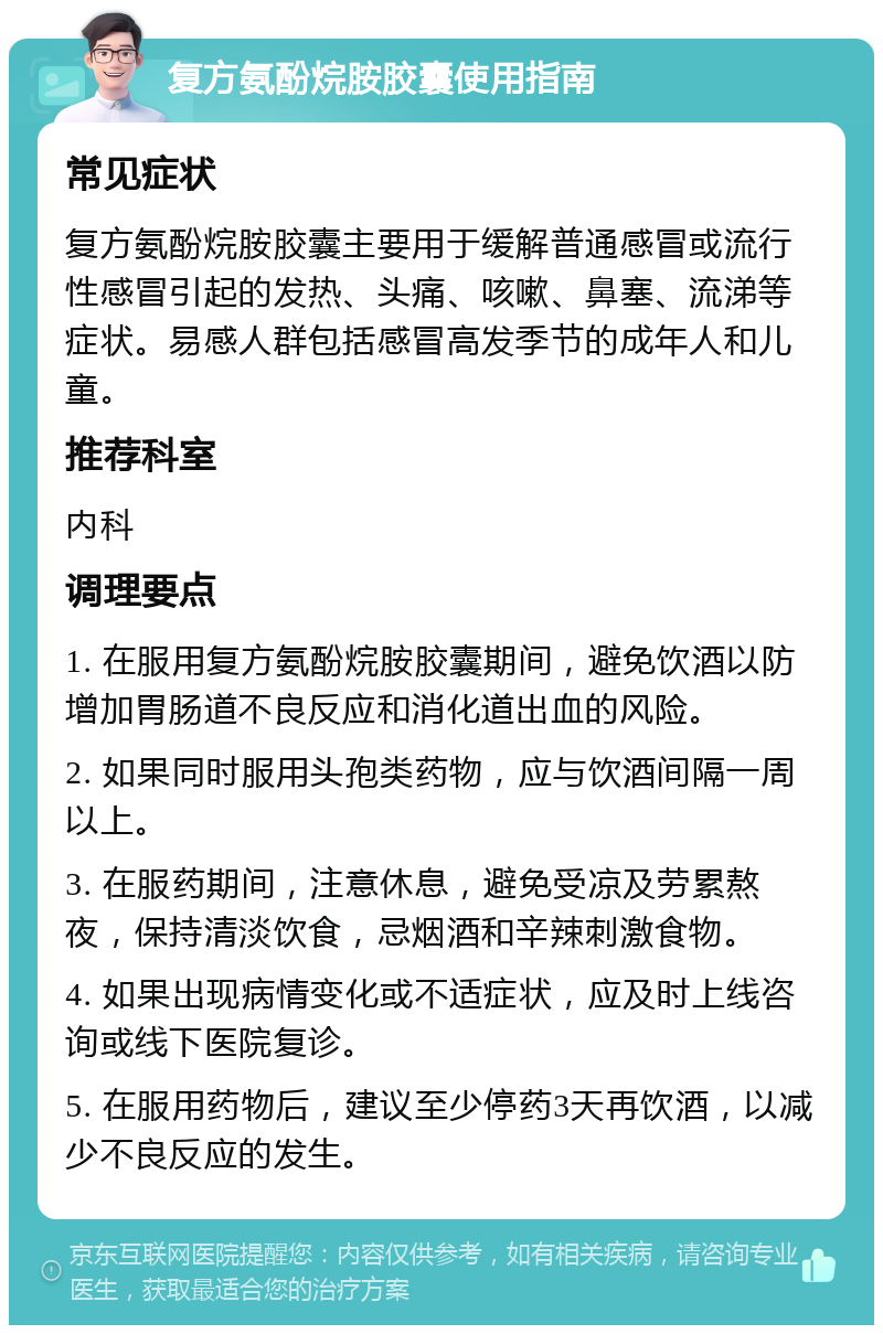 复方氨酚烷胺胶囊使用指南 常见症状 复方氨酚烷胺胶囊主要用于缓解普通感冒或流行性感冒引起的发热、头痛、咳嗽、鼻塞、流涕等症状。易感人群包括感冒高发季节的成年人和儿童。 推荐科室 内科 调理要点 1. 在服用复方氨酚烷胺胶囊期间，避免饮酒以防增加胃肠道不良反应和消化道出血的风险。 2. 如果同时服用头孢类药物，应与饮酒间隔一周以上。 3. 在服药期间，注意休息，避免受凉及劳累熬夜，保持清淡饮食，忌烟酒和辛辣刺激食物。 4. 如果出现病情变化或不适症状，应及时上线咨询或线下医院复诊。 5. 在服用药物后，建议至少停药3天再饮酒，以减少不良反应的发生。