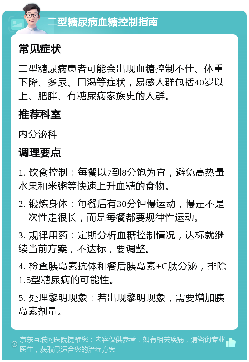 二型糖尿病血糖控制指南 常见症状 二型糖尿病患者可能会出现血糖控制不佳、体重下降、多尿、口渴等症状，易感人群包括40岁以上、肥胖、有糖尿病家族史的人群。 推荐科室 内分泌科 调理要点 1. 饮食控制：每餐以7到8分饱为宜，避免高热量水果和米粥等快速上升血糖的食物。 2. 锻炼身体：每餐后有30分钟慢运动，慢走不是一次性走很长，而是每餐都要规律性运动。 3. 规律用药：定期分析血糖控制情况，达标就继续当前方案，不达标，要调整。 4. 检查胰岛素抗体和餐后胰岛素+C肽分泌，排除1.5型糖尿病的可能性。 5. 处理黎明现象：若出现黎明现象，需要增加胰岛素剂量。