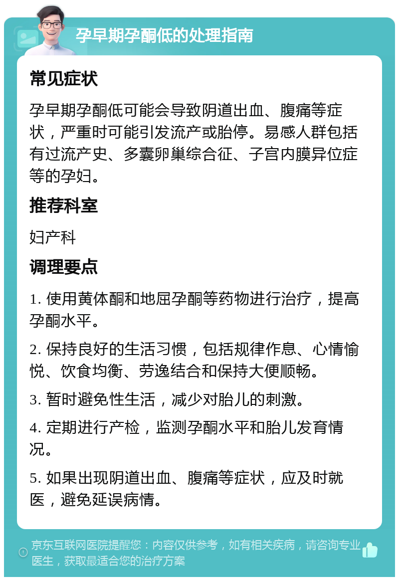 孕早期孕酮低的处理指南 常见症状 孕早期孕酮低可能会导致阴道出血、腹痛等症状，严重时可能引发流产或胎停。易感人群包括有过流产史、多囊卵巢综合征、子宫内膜异位症等的孕妇。 推荐科室 妇产科 调理要点 1. 使用黄体酮和地屈孕酮等药物进行治疗，提高孕酮水平。 2. 保持良好的生活习惯，包括规律作息、心情愉悦、饮食均衡、劳逸结合和保持大便顺畅。 3. 暂时避免性生活，减少对胎儿的刺激。 4. 定期进行产检，监测孕酮水平和胎儿发育情况。 5. 如果出现阴道出血、腹痛等症状，应及时就医，避免延误病情。