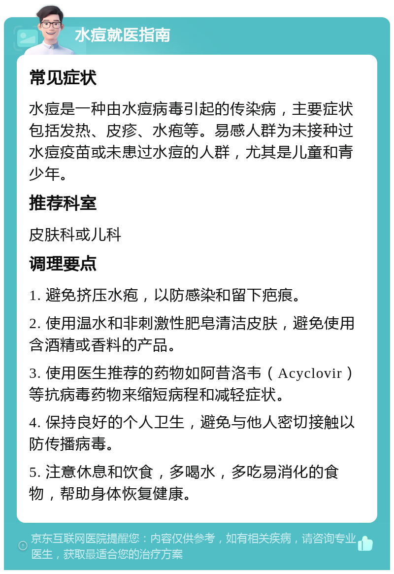 水痘就医指南 常见症状 水痘是一种由水痘病毒引起的传染病，主要症状包括发热、皮疹、水疱等。易感人群为未接种过水痘疫苗或未患过水痘的人群，尤其是儿童和青少年。 推荐科室 皮肤科或儿科 调理要点 1. 避免挤压水疱，以防感染和留下疤痕。 2. 使用温水和非刺激性肥皂清洁皮肤，避免使用含酒精或香料的产品。 3. 使用医生推荐的药物如阿昔洛韦（Acyclovir）等抗病毒药物来缩短病程和减轻症状。 4. 保持良好的个人卫生，避免与他人密切接触以防传播病毒。 5. 注意休息和饮食，多喝水，多吃易消化的食物，帮助身体恢复健康。