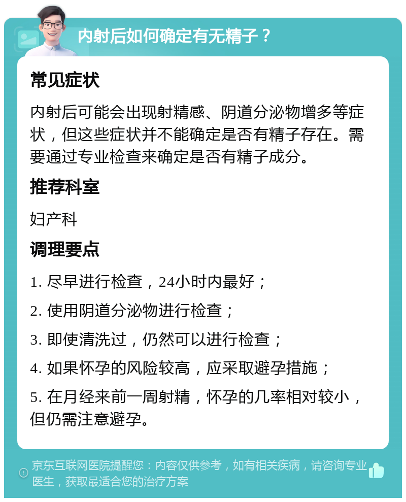 内射后如何确定有无精子？ 常见症状 内射后可能会出现射精感、阴道分泌物增多等症状，但这些症状并不能确定是否有精子存在。需要通过专业检查来确定是否有精子成分。 推荐科室 妇产科 调理要点 1. 尽早进行检查，24小时内最好； 2. 使用阴道分泌物进行检查； 3. 即使清洗过，仍然可以进行检查； 4. 如果怀孕的风险较高，应采取避孕措施； 5. 在月经来前一周射精，怀孕的几率相对较小，但仍需注意避孕。