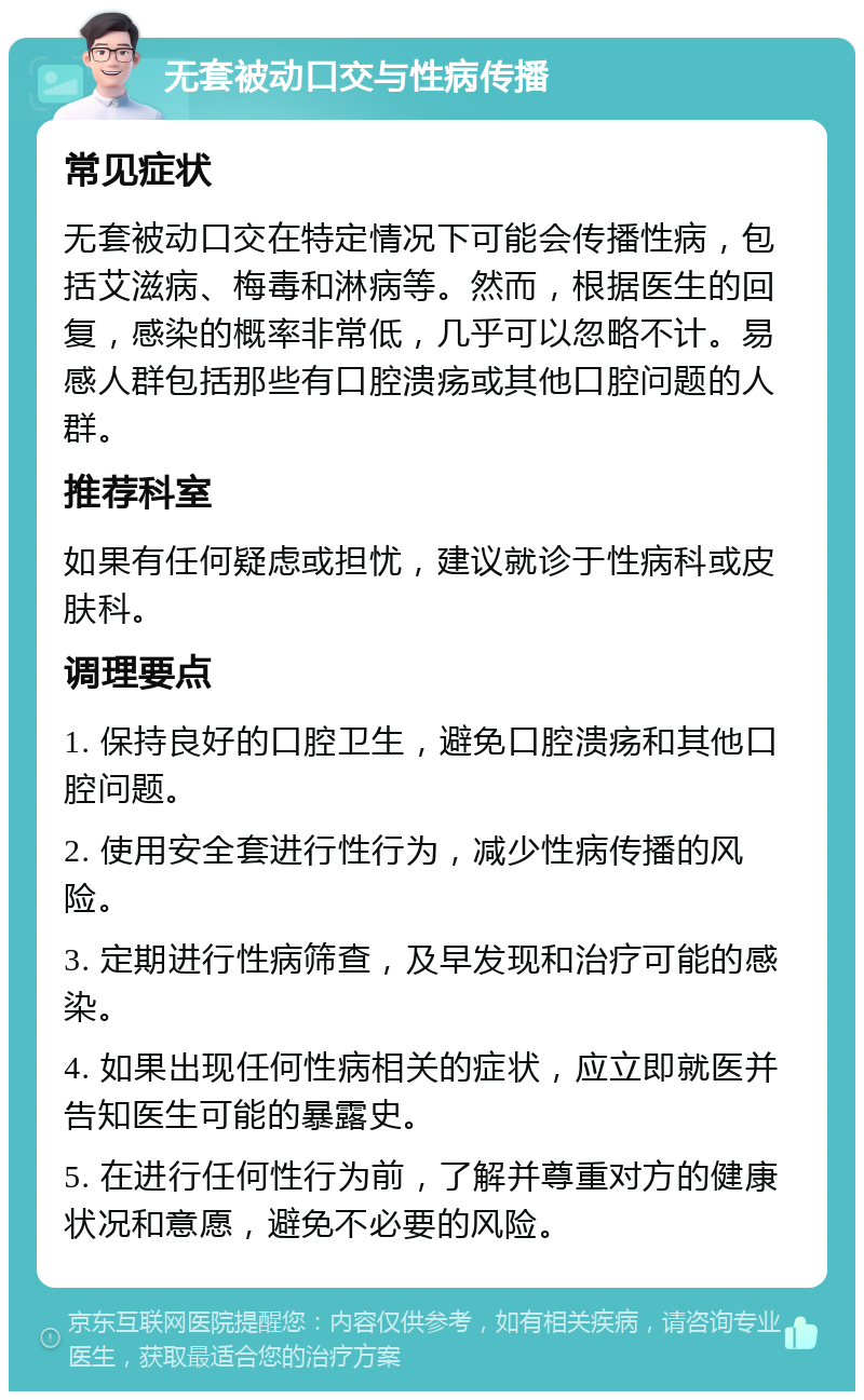 无套被动口交与性病传播 常见症状 无套被动口交在特定情况下可能会传播性病，包括艾滋病、梅毒和淋病等。然而，根据医生的回复，感染的概率非常低，几乎可以忽略不计。易感人群包括那些有口腔溃疡或其他口腔问题的人群。 推荐科室 如果有任何疑虑或担忧，建议就诊于性病科或皮肤科。 调理要点 1. 保持良好的口腔卫生，避免口腔溃疡和其他口腔问题。 2. 使用安全套进行性行为，减少性病传播的风险。 3. 定期进行性病筛查，及早发现和治疗可能的感染。 4. 如果出现任何性病相关的症状，应立即就医并告知医生可能的暴露史。 5. 在进行任何性行为前，了解并尊重对方的健康状况和意愿，避免不必要的风险。