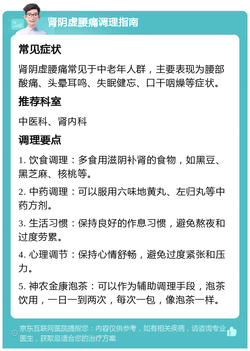 肾阴虚腰痛调理指南 常见症状 肾阴虚腰痛常见于中老年人群，主要表现为腰部酸痛、头晕耳鸣、失眠健忘、口干咽燥等症状。 推荐科室 中医科、肾内科 调理要点 1. 饮食调理：多食用滋阴补肾的食物，如黑豆、黑芝麻、核桃等。 2. 中药调理：可以服用六味地黄丸、左归丸等中药方剂。 3. 生活习惯：保持良好的作息习惯，避免熬夜和过度劳累。 4. 心理调节：保持心情舒畅，避免过度紧张和压力。 5. 神农金康泡茶：可以作为辅助调理手段，泡茶饮用，一日一到两次，每次一包，像泡茶一样。