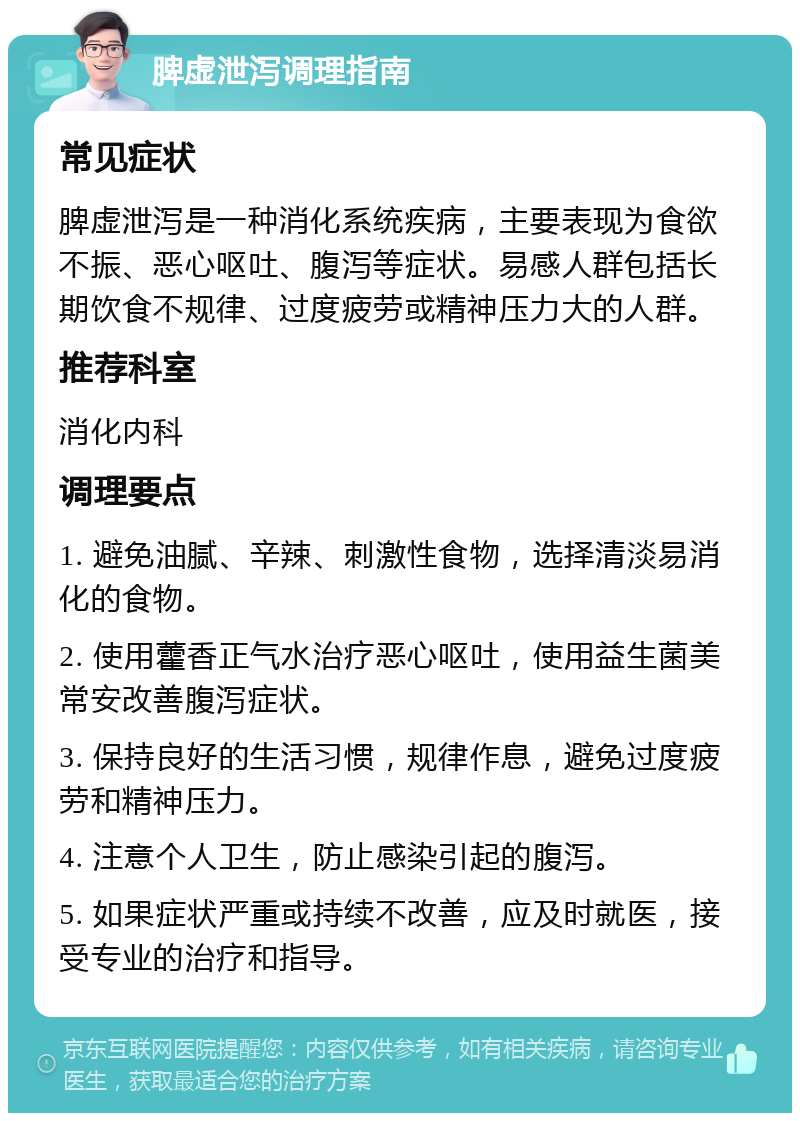 脾虚泄泻调理指南 常见症状 脾虚泄泻是一种消化系统疾病，主要表现为食欲不振、恶心呕吐、腹泻等症状。易感人群包括长期饮食不规律、过度疲劳或精神压力大的人群。 推荐科室 消化内科 调理要点 1. 避免油腻、辛辣、刺激性食物，选择清淡易消化的食物。 2. 使用藿香正气水治疗恶心呕吐，使用益生菌美常安改善腹泻症状。 3. 保持良好的生活习惯，规律作息，避免过度疲劳和精神压力。 4. 注意个人卫生，防止感染引起的腹泻。 5. 如果症状严重或持续不改善，应及时就医，接受专业的治疗和指导。