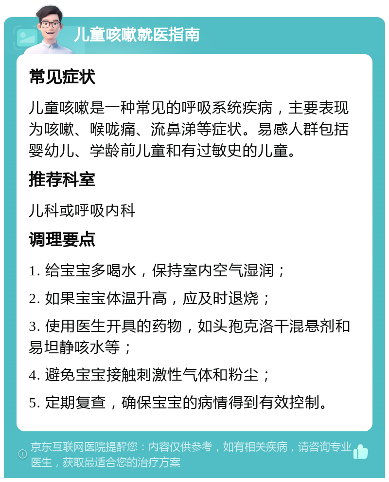 儿童咳嗽就医指南 常见症状 儿童咳嗽是一种常见的呼吸系统疾病，主要表现为咳嗽、喉咙痛、流鼻涕等症状。易感人群包括婴幼儿、学龄前儿童和有过敏史的儿童。 推荐科室 儿科或呼吸内科 调理要点 1. 给宝宝多喝水，保持室内空气湿润； 2. 如果宝宝体温升高，应及时退烧； 3. 使用医生开具的药物，如头孢克洛干混悬剂和易坦静咳水等； 4. 避免宝宝接触刺激性气体和粉尘； 5. 定期复查，确保宝宝的病情得到有效控制。