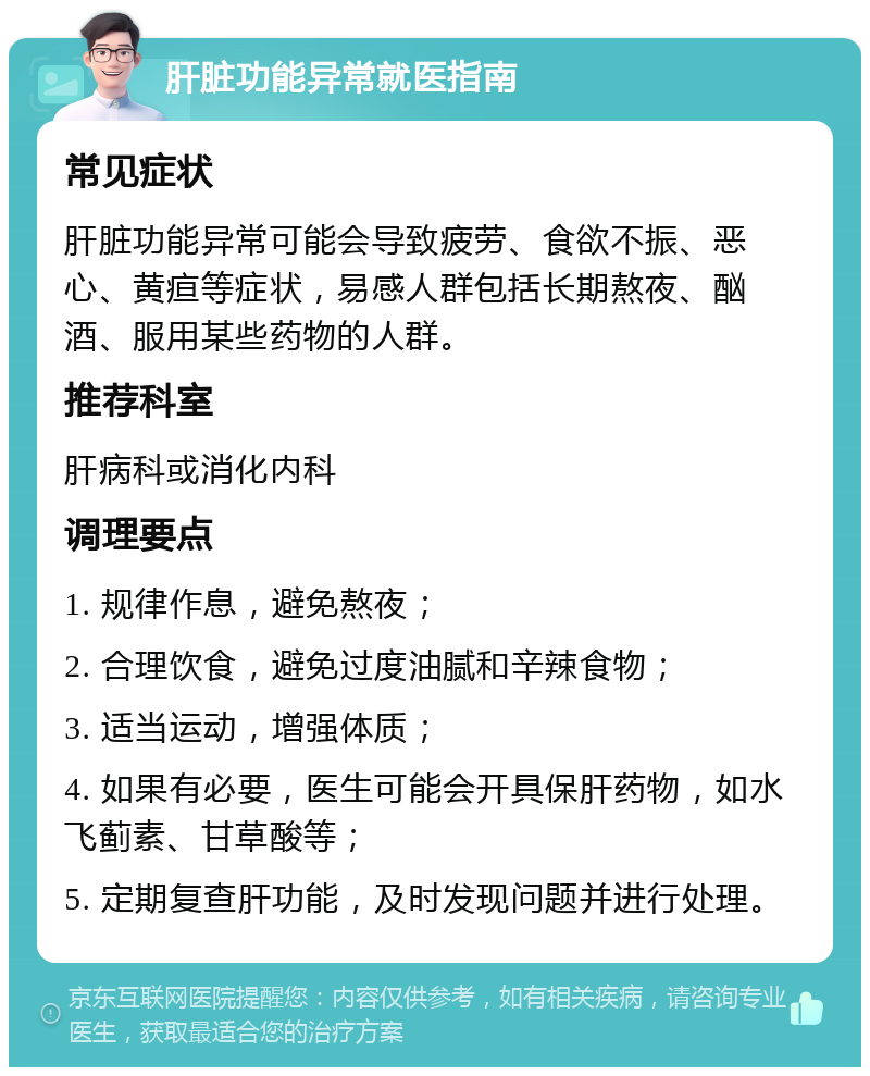 肝脏功能异常就医指南 常见症状 肝脏功能异常可能会导致疲劳、食欲不振、恶心、黄疸等症状，易感人群包括长期熬夜、酗酒、服用某些药物的人群。 推荐科室 肝病科或消化内科 调理要点 1. 规律作息，避免熬夜； 2. 合理饮食，避免过度油腻和辛辣食物； 3. 适当运动，增强体质； 4. 如果有必要，医生可能会开具保肝药物，如水飞蓟素、甘草酸等； 5. 定期复查肝功能，及时发现问题并进行处理。