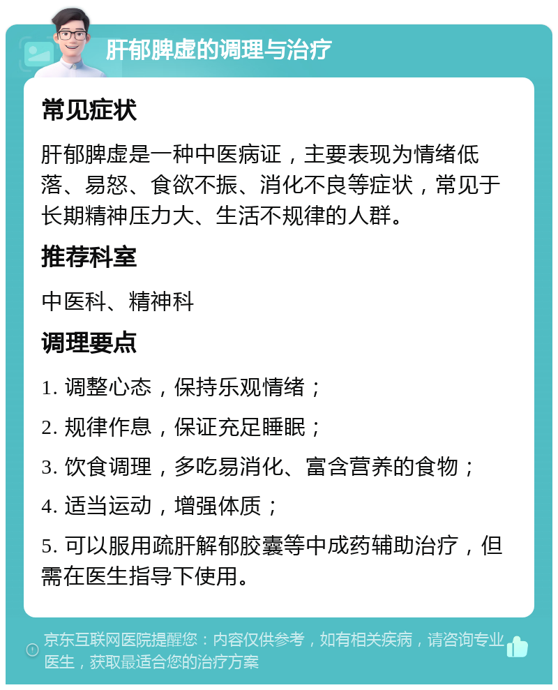 肝郁脾虚的调理与治疗 常见症状 肝郁脾虚是一种中医病证，主要表现为情绪低落、易怒、食欲不振、消化不良等症状，常见于长期精神压力大、生活不规律的人群。 推荐科室 中医科、精神科 调理要点 1. 调整心态，保持乐观情绪； 2. 规律作息，保证充足睡眠； 3. 饮食调理，多吃易消化、富含营养的食物； 4. 适当运动，增强体质； 5. 可以服用疏肝解郁胶囊等中成药辅助治疗，但需在医生指导下使用。