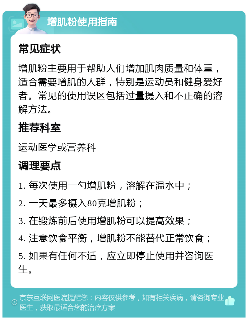 增肌粉使用指南 常见症状 增肌粉主要用于帮助人们增加肌肉质量和体重，适合需要增肌的人群，特别是运动员和健身爱好者。常见的使用误区包括过量摄入和不正确的溶解方法。 推荐科室 运动医学或营养科 调理要点 1. 每次使用一勺增肌粉，溶解在温水中； 2. 一天最多摄入80克增肌粉； 3. 在锻炼前后使用增肌粉可以提高效果； 4. 注意饮食平衡，增肌粉不能替代正常饮食； 5. 如果有任何不适，应立即停止使用并咨询医生。