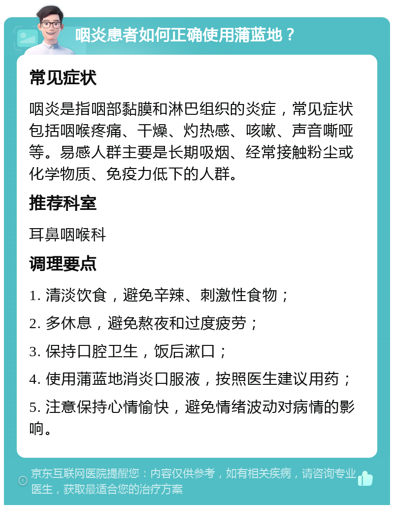 咽炎患者如何正确使用蒲蓝地？ 常见症状 咽炎是指咽部黏膜和淋巴组织的炎症，常见症状包括咽喉疼痛、干燥、灼热感、咳嗽、声音嘶哑等。易感人群主要是长期吸烟、经常接触粉尘或化学物质、免疫力低下的人群。 推荐科室 耳鼻咽喉科 调理要点 1. 清淡饮食，避免辛辣、刺激性食物； 2. 多休息，避免熬夜和过度疲劳； 3. 保持口腔卫生，饭后漱口； 4. 使用蒲蓝地消炎口服液，按照医生建议用药； 5. 注意保持心情愉快，避免情绪波动对病情的影响。