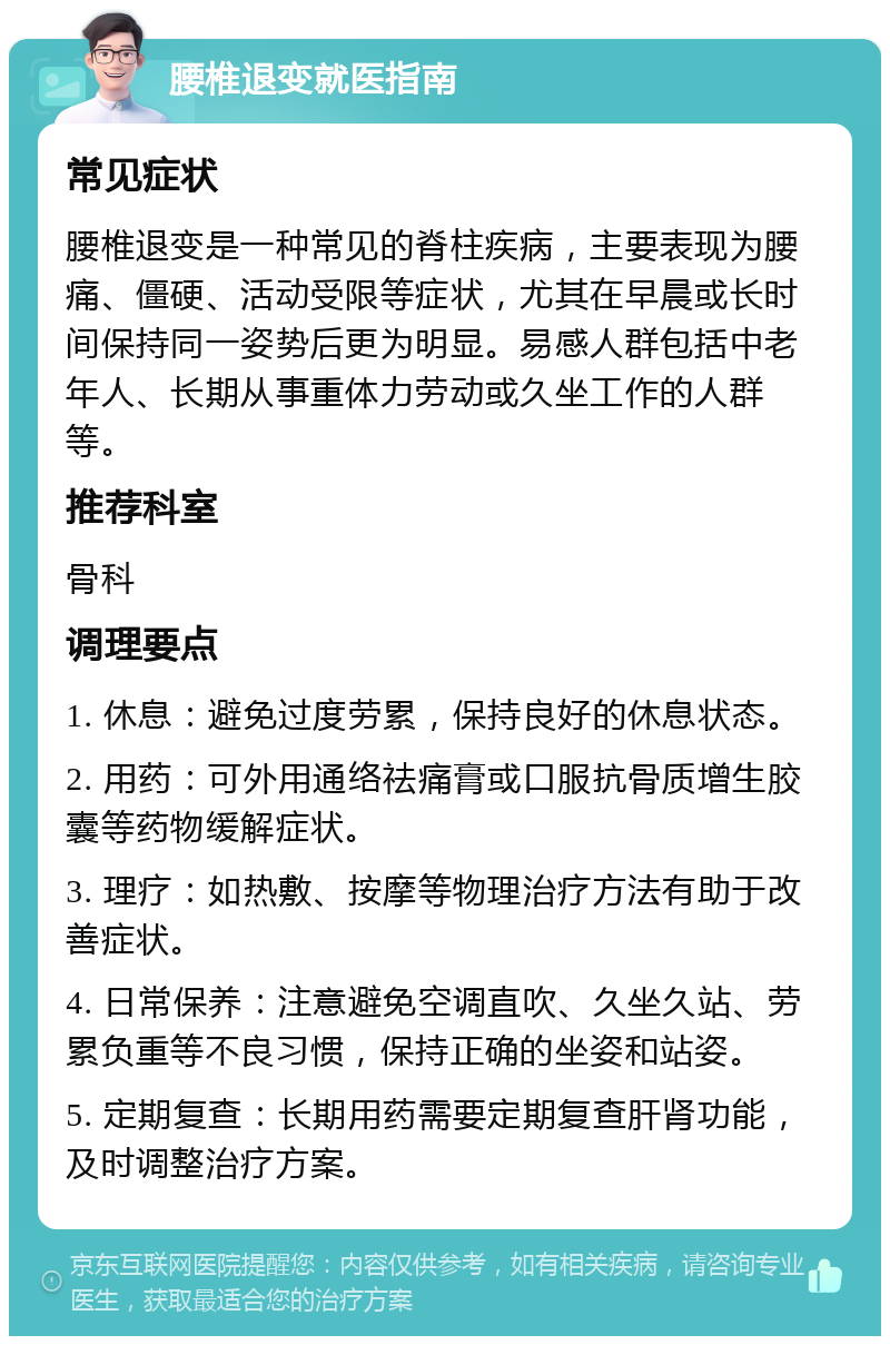 腰椎退变就医指南 常见症状 腰椎退变是一种常见的脊柱疾病，主要表现为腰痛、僵硬、活动受限等症状，尤其在早晨或长时间保持同一姿势后更为明显。易感人群包括中老年人、长期从事重体力劳动或久坐工作的人群等。 推荐科室 骨科 调理要点 1. 休息：避免过度劳累，保持良好的休息状态。 2. 用药：可外用通络祛痛膏或口服抗骨质增生胶囊等药物缓解症状。 3. 理疗：如热敷、按摩等物理治疗方法有助于改善症状。 4. 日常保养：注意避免空调直吹、久坐久站、劳累负重等不良习惯，保持正确的坐姿和站姿。 5. 定期复查：长期用药需要定期复查肝肾功能，及时调整治疗方案。