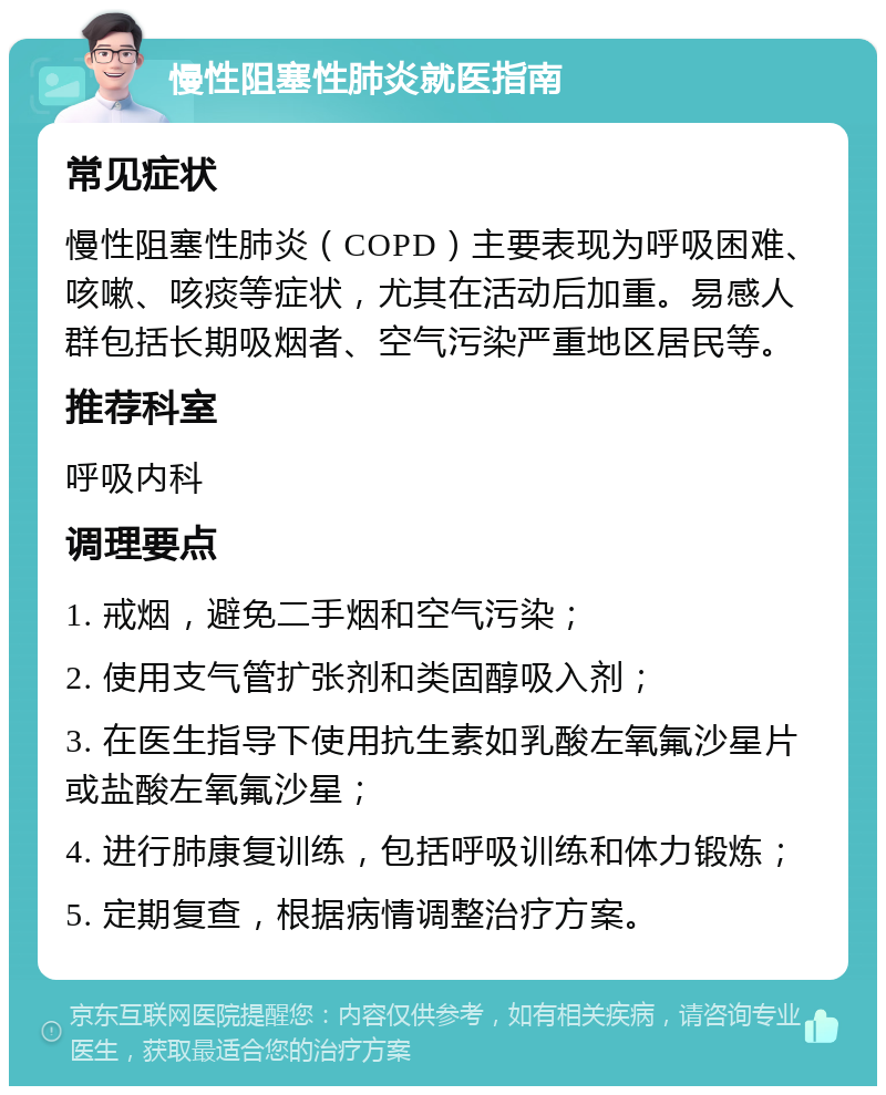 慢性阻塞性肺炎就医指南 常见症状 慢性阻塞性肺炎（COPD）主要表现为呼吸困难、咳嗽、咳痰等症状，尤其在活动后加重。易感人群包括长期吸烟者、空气污染严重地区居民等。 推荐科室 呼吸内科 调理要点 1. 戒烟，避免二手烟和空气污染； 2. 使用支气管扩张剂和类固醇吸入剂； 3. 在医生指导下使用抗生素如乳酸左氧氟沙星片或盐酸左氧氟沙星； 4. 进行肺康复训练，包括呼吸训练和体力锻炼； 5. 定期复查，根据病情调整治疗方案。