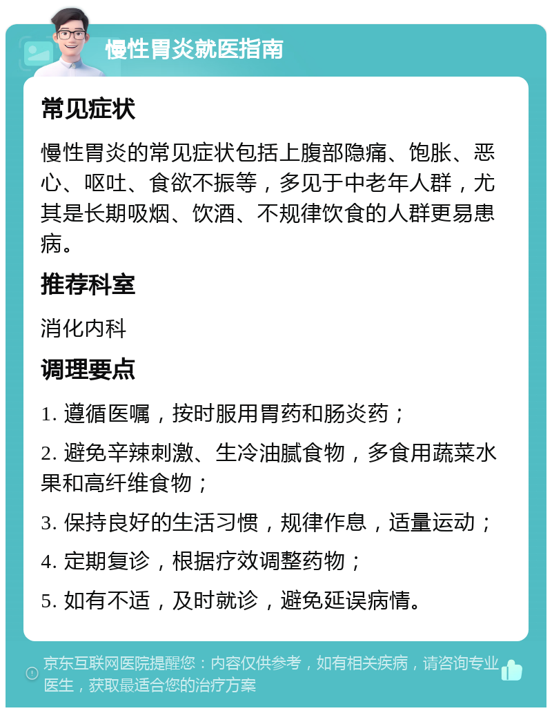 慢性胃炎就医指南 常见症状 慢性胃炎的常见症状包括上腹部隐痛、饱胀、恶心、呕吐、食欲不振等，多见于中老年人群，尤其是长期吸烟、饮酒、不规律饮食的人群更易患病。 推荐科室 消化内科 调理要点 1. 遵循医嘱，按时服用胃药和肠炎药； 2. 避免辛辣刺激、生冷油腻食物，多食用蔬菜水果和高纤维食物； 3. 保持良好的生活习惯，规律作息，适量运动； 4. 定期复诊，根据疗效调整药物； 5. 如有不适，及时就诊，避免延误病情。