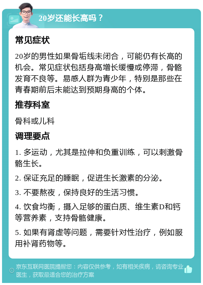 20岁还能长高吗？ 常见症状 20岁的男性如果骨垢线未闭合，可能仍有长高的机会。常见症状包括身高增长缓慢或停滞，骨骼发育不良等。易感人群为青少年，特别是那些在青春期前后未能达到预期身高的个体。 推荐科室 骨科或儿科 调理要点 1. 多运动，尤其是拉伸和负重训练，可以刺激骨骼生长。 2. 保证充足的睡眠，促进生长激素的分泌。 3. 不要熬夜，保持良好的生活习惯。 4. 饮食均衡，摄入足够的蛋白质、维生素D和钙等营养素，支持骨骼健康。 5. 如果有肾虚等问题，需要针对性治疗，例如服用补肾药物等。