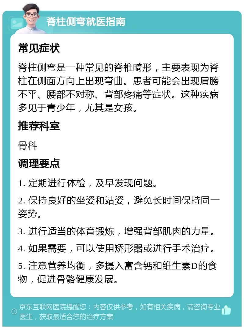 脊柱侧弯就医指南 常见症状 脊柱侧弯是一种常见的脊椎畸形，主要表现为脊柱在侧面方向上出现弯曲。患者可能会出现肩膀不平、腰部不对称、背部疼痛等症状。这种疾病多见于青少年，尤其是女孩。 推荐科室 骨科 调理要点 1. 定期进行体检，及早发现问题。 2. 保持良好的坐姿和站姿，避免长时间保持同一姿势。 3. 进行适当的体育锻炼，增强背部肌肉的力量。 4. 如果需要，可以使用矫形器或进行手术治疗。 5. 注意营养均衡，多摄入富含钙和维生素D的食物，促进骨骼健康发展。