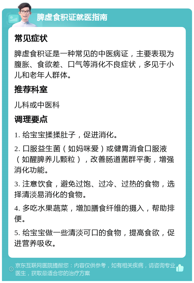 脾虚食积证就医指南 常见症状 脾虚食积证是一种常见的中医病证，主要表现为腹胀、食欲差、口气等消化不良症状，多见于小儿和老年人群体。 推荐科室 儿科或中医科 调理要点 1. 给宝宝揉揉肚子，促进消化。 2. 口服益生菌（如妈咪爱）或健胃消食口服液（如醒脾养儿颗粒），改善肠道菌群平衡，增强消化功能。 3. 注意饮食，避免过饱、过冷、过热的食物，选择清淡易消化的食物。 4. 多吃水果蔬菜，增加膳食纤维的摄入，帮助排便。 5. 给宝宝做一些清淡可口的食物，提高食欲，促进营养吸收。