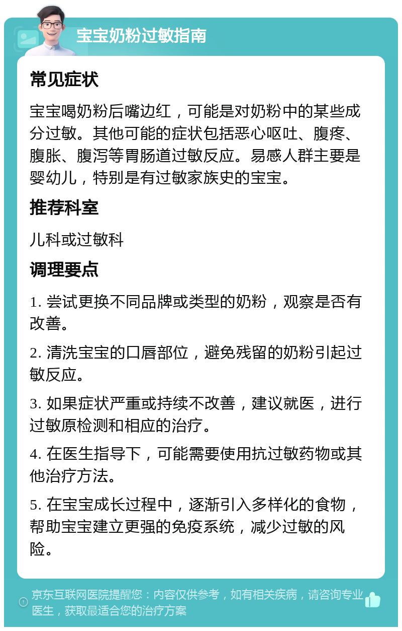 宝宝奶粉过敏指南 常见症状 宝宝喝奶粉后嘴边红，可能是对奶粉中的某些成分过敏。其他可能的症状包括恶心呕吐、腹疼、腹胀、腹泻等胃肠道过敏反应。易感人群主要是婴幼儿，特别是有过敏家族史的宝宝。 推荐科室 儿科或过敏科 调理要点 1. 尝试更换不同品牌或类型的奶粉，观察是否有改善。 2. 清洗宝宝的口唇部位，避免残留的奶粉引起过敏反应。 3. 如果症状严重或持续不改善，建议就医，进行过敏原检测和相应的治疗。 4. 在医生指导下，可能需要使用抗过敏药物或其他治疗方法。 5. 在宝宝成长过程中，逐渐引入多样化的食物，帮助宝宝建立更强的免疫系统，减少过敏的风险。