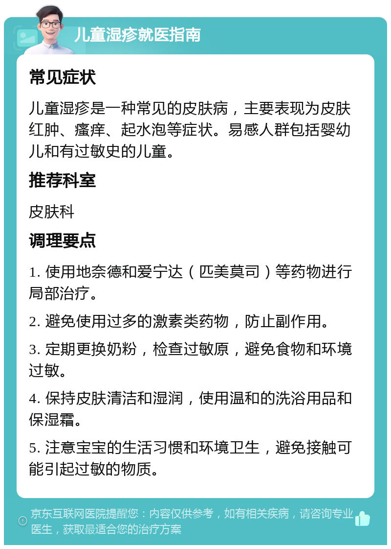 儿童湿疹就医指南 常见症状 儿童湿疹是一种常见的皮肤病，主要表现为皮肤红肿、瘙痒、起水泡等症状。易感人群包括婴幼儿和有过敏史的儿童。 推荐科室 皮肤科 调理要点 1. 使用地奈德和爱宁达（匹美莫司）等药物进行局部治疗。 2. 避免使用过多的激素类药物，防止副作用。 3. 定期更换奶粉，检查过敏原，避免食物和环境过敏。 4. 保持皮肤清洁和湿润，使用温和的洗浴用品和保湿霜。 5. 注意宝宝的生活习惯和环境卫生，避免接触可能引起过敏的物质。