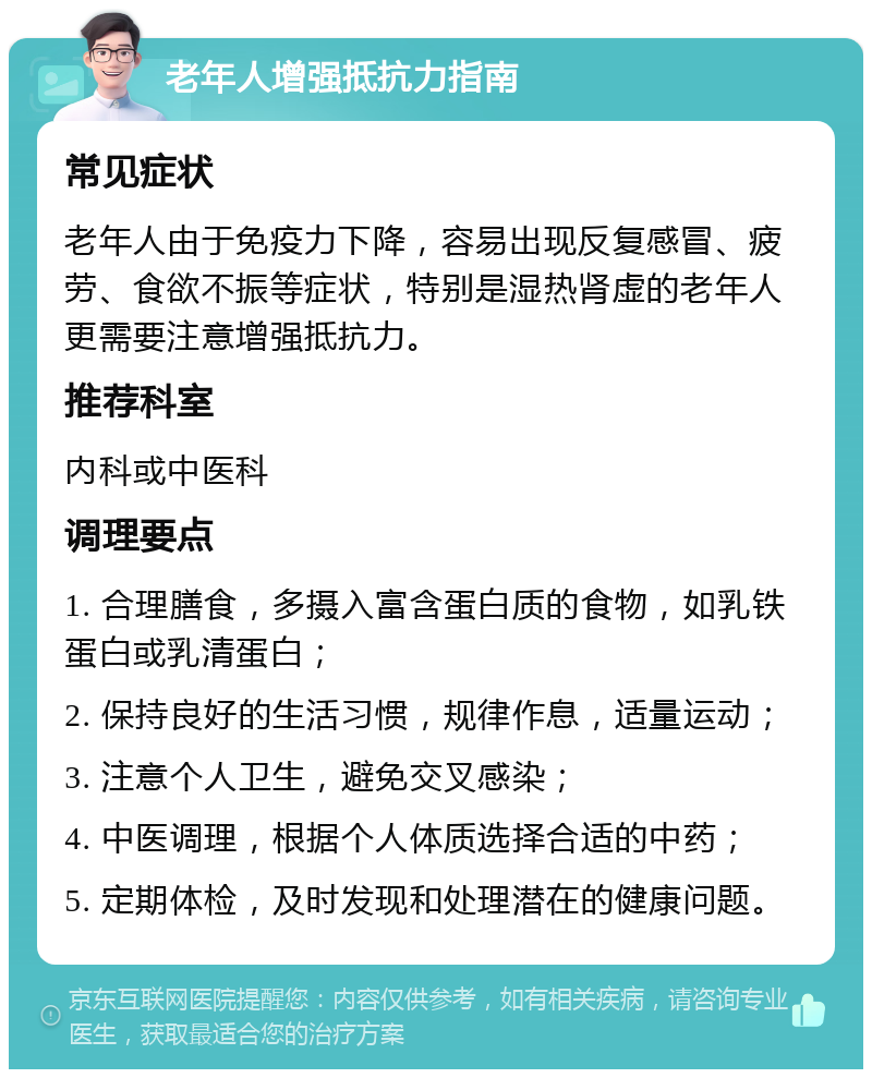 老年人增强抵抗力指南 常见症状 老年人由于免疫力下降，容易出现反复感冒、疲劳、食欲不振等症状，特别是湿热肾虚的老年人更需要注意增强抵抗力。 推荐科室 内科或中医科 调理要点 1. 合理膳食，多摄入富含蛋白质的食物，如乳铁蛋白或乳清蛋白； 2. 保持良好的生活习惯，规律作息，适量运动； 3. 注意个人卫生，避免交叉感染； 4. 中医调理，根据个人体质选择合适的中药； 5. 定期体检，及时发现和处理潜在的健康问题。