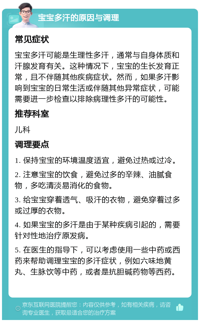 宝宝多汗的原因与调理 常见症状 宝宝多汗可能是生理性多汗，通常与自身体质和汗腺发育有关。这种情况下，宝宝的生长发育正常，且不伴随其他疾病症状。然而，如果多汗影响到宝宝的日常生活或伴随其他异常症状，可能需要进一步检查以排除病理性多汗的可能性。 推荐科室 儿科 调理要点 1. 保持宝宝的环境温度适宜，避免过热或过冷。 2. 注意宝宝的饮食，避免过多的辛辣、油腻食物，多吃清淡易消化的食物。 3. 给宝宝穿着透气、吸汗的衣物，避免穿着过多或过厚的衣物。 4. 如果宝宝的多汗是由于某种疾病引起的，需要针对性地治疗原发病。 5. 在医生的指导下，可以考虑使用一些中药或西药来帮助调理宝宝的多汗症状，例如六味地黄丸、生脉饮等中药，或者是抗胆碱药物等西药。