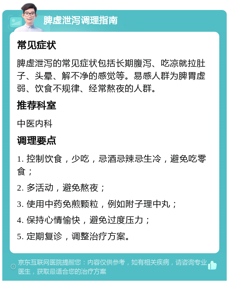 脾虚泄泻调理指南 常见症状 脾虚泄泻的常见症状包括长期腹泻、吃凉就拉肚子、头晕、解不净的感觉等。易感人群为脾胃虚弱、饮食不规律、经常熬夜的人群。 推荐科室 中医内科 调理要点 1. 控制饮食，少吃，忌酒忌辣忌生冷，避免吃零食； 2. 多活动，避免熬夜； 3. 使用中药免煎颗粒，例如附子理中丸； 4. 保持心情愉快，避免过度压力； 5. 定期复诊，调整治疗方案。