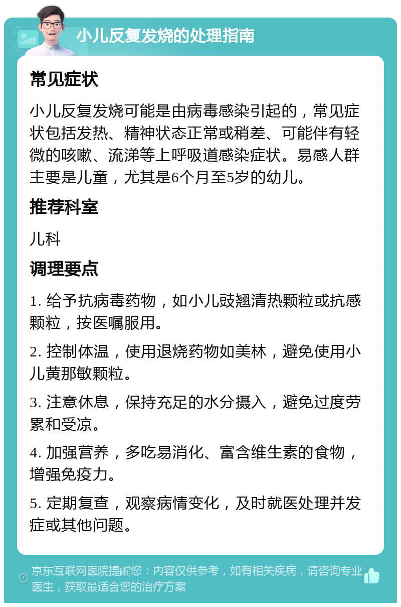 小儿反复发烧的处理指南 常见症状 小儿反复发烧可能是由病毒感染引起的，常见症状包括发热、精神状态正常或稍差、可能伴有轻微的咳嗽、流涕等上呼吸道感染症状。易感人群主要是儿童，尤其是6个月至5岁的幼儿。 推荐科室 儿科 调理要点 1. 给予抗病毒药物，如小儿豉翘清热颗粒或抗感颗粒，按医嘱服用。 2. 控制体温，使用退烧药物如美林，避免使用小儿黄那敏颗粒。 3. 注意休息，保持充足的水分摄入，避免过度劳累和受凉。 4. 加强营养，多吃易消化、富含维生素的食物，增强免疫力。 5. 定期复查，观察病情变化，及时就医处理并发症或其他问题。