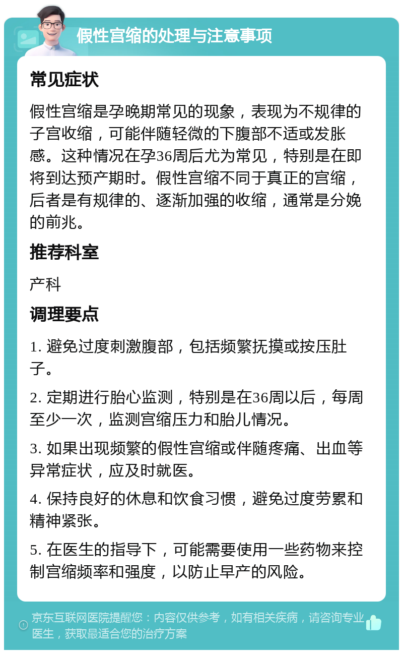 假性宫缩的处理与注意事项 常见症状 假性宫缩是孕晚期常见的现象，表现为不规律的子宫收缩，可能伴随轻微的下腹部不适或发胀感。这种情况在孕36周后尤为常见，特别是在即将到达预产期时。假性宫缩不同于真正的宫缩，后者是有规律的、逐渐加强的收缩，通常是分娩的前兆。 推荐科室 产科 调理要点 1. 避免过度刺激腹部，包括频繁抚摸或按压肚子。 2. 定期进行胎心监测，特别是在36周以后，每周至少一次，监测宫缩压力和胎儿情况。 3. 如果出现频繁的假性宫缩或伴随疼痛、出血等异常症状，应及时就医。 4. 保持良好的休息和饮食习惯，避免过度劳累和精神紧张。 5. 在医生的指导下，可能需要使用一些药物来控制宫缩频率和强度，以防止早产的风险。