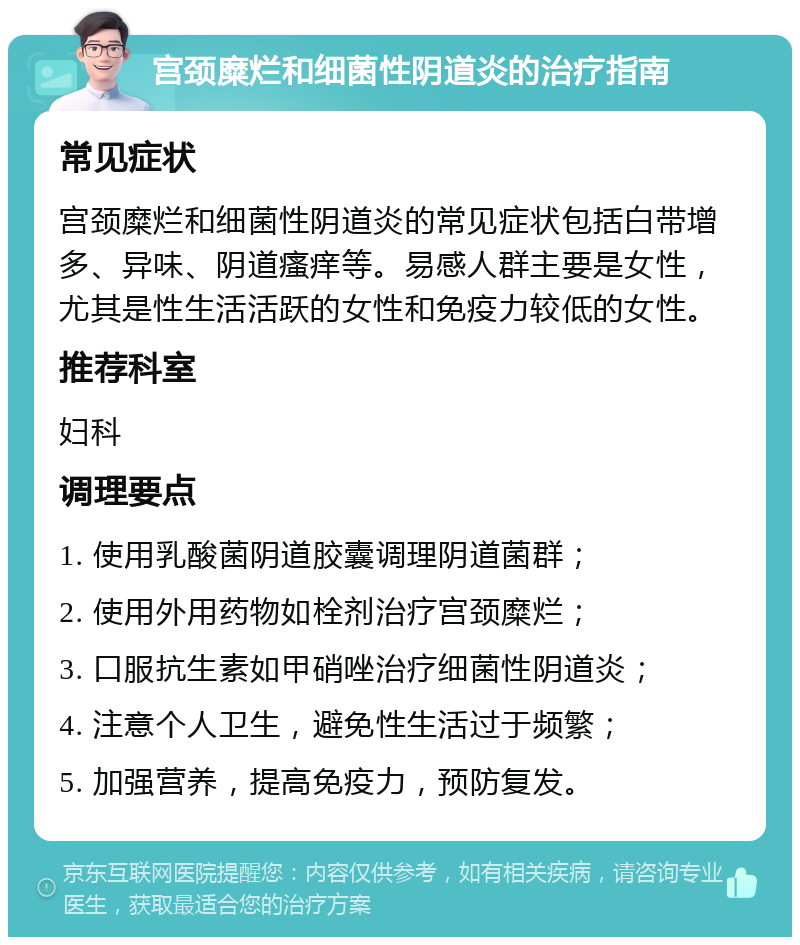 宫颈糜烂和细菌性阴道炎的治疗指南 常见症状 宫颈糜烂和细菌性阴道炎的常见症状包括白带增多、异味、阴道瘙痒等。易感人群主要是女性，尤其是性生活活跃的女性和免疫力较低的女性。 推荐科室 妇科 调理要点 1. 使用乳酸菌阴道胶囊调理阴道菌群； 2. 使用外用药物如栓剂治疗宫颈糜烂； 3. 口服抗生素如甲硝唑治疗细菌性阴道炎； 4. 注意个人卫生，避免性生活过于频繁； 5. 加强营养，提高免疫力，预防复发。