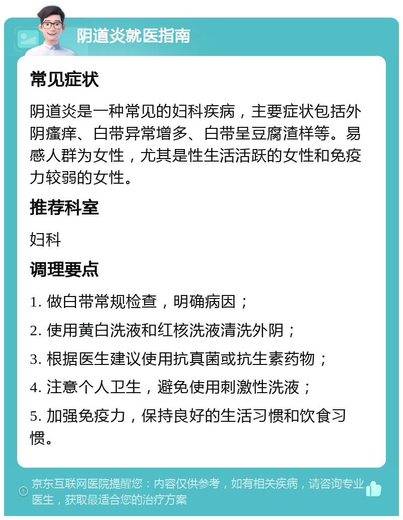 阴道炎就医指南 常见症状 阴道炎是一种常见的妇科疾病，主要症状包括外阴瘙痒、白带异常增多、白带呈豆腐渣样等。易感人群为女性，尤其是性生活活跃的女性和免疫力较弱的女性。 推荐科室 妇科 调理要点 1. 做白带常规检查，明确病因； 2. 使用黄白洗液和红核洗液清洗外阴； 3. 根据医生建议使用抗真菌或抗生素药物； 4. 注意个人卫生，避免使用刺激性洗液； 5. 加强免疫力，保持良好的生活习惯和饮食习惯。