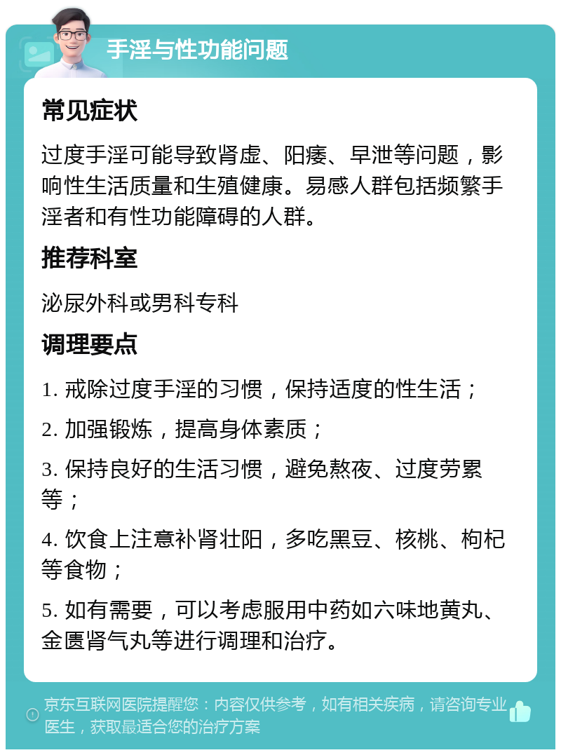 手淫与性功能问题 常见症状 过度手淫可能导致肾虚、阳痿、早泄等问题，影响性生活质量和生殖健康。易感人群包括频繁手淫者和有性功能障碍的人群。 推荐科室 泌尿外科或男科专科 调理要点 1. 戒除过度手淫的习惯，保持适度的性生活； 2. 加强锻炼，提高身体素质； 3. 保持良好的生活习惯，避免熬夜、过度劳累等； 4. 饮食上注意补肾壮阳，多吃黑豆、核桃、枸杞等食物； 5. 如有需要，可以考虑服用中药如六味地黄丸、金匮肾气丸等进行调理和治疗。