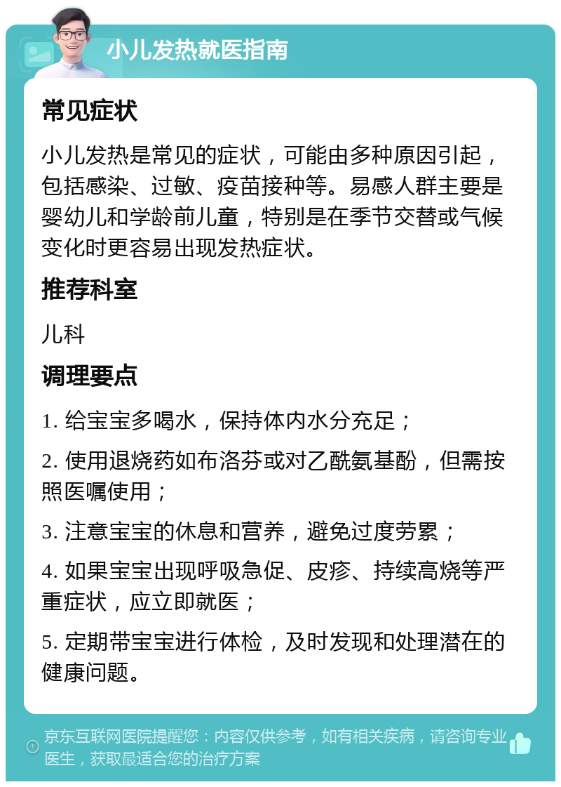 小儿发热就医指南 常见症状 小儿发热是常见的症状，可能由多种原因引起，包括感染、过敏、疫苗接种等。易感人群主要是婴幼儿和学龄前儿童，特别是在季节交替或气候变化时更容易出现发热症状。 推荐科室 儿科 调理要点 1. 给宝宝多喝水，保持体内水分充足； 2. 使用退烧药如布洛芬或对乙酰氨基酚，但需按照医嘱使用； 3. 注意宝宝的休息和营养，避免过度劳累； 4. 如果宝宝出现呼吸急促、皮疹、持续高烧等严重症状，应立即就医； 5. 定期带宝宝进行体检，及时发现和处理潜在的健康问题。