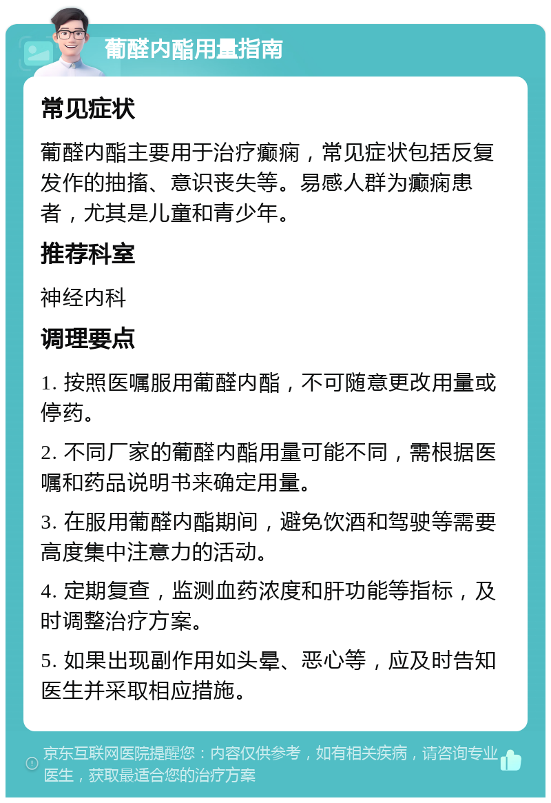 葡醛内酯用量指南 常见症状 葡醛内酯主要用于治疗癫痫，常见症状包括反复发作的抽搐、意识丧失等。易感人群为癫痫患者，尤其是儿童和青少年。 推荐科室 神经内科 调理要点 1. 按照医嘱服用葡醛内酯，不可随意更改用量或停药。 2. 不同厂家的葡醛内酯用量可能不同，需根据医嘱和药品说明书来确定用量。 3. 在服用葡醛内酯期间，避免饮酒和驾驶等需要高度集中注意力的活动。 4. 定期复查，监测血药浓度和肝功能等指标，及时调整治疗方案。 5. 如果出现副作用如头晕、恶心等，应及时告知医生并采取相应措施。