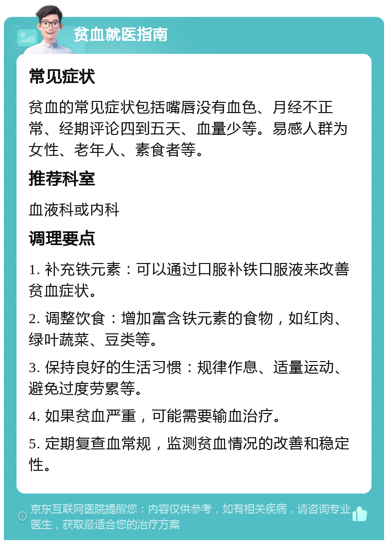 贫血就医指南 常见症状 贫血的常见症状包括嘴唇没有血色、月经不正常、经期评论四到五天、血量少等。易感人群为女性、老年人、素食者等。 推荐科室 血液科或内科 调理要点 1. 补充铁元素：可以通过口服补铁口服液来改善贫血症状。 2. 调整饮食：增加富含铁元素的食物，如红肉、绿叶蔬菜、豆类等。 3. 保持良好的生活习惯：规律作息、适量运动、避免过度劳累等。 4. 如果贫血严重，可能需要输血治疗。 5. 定期复查血常规，监测贫血情况的改善和稳定性。