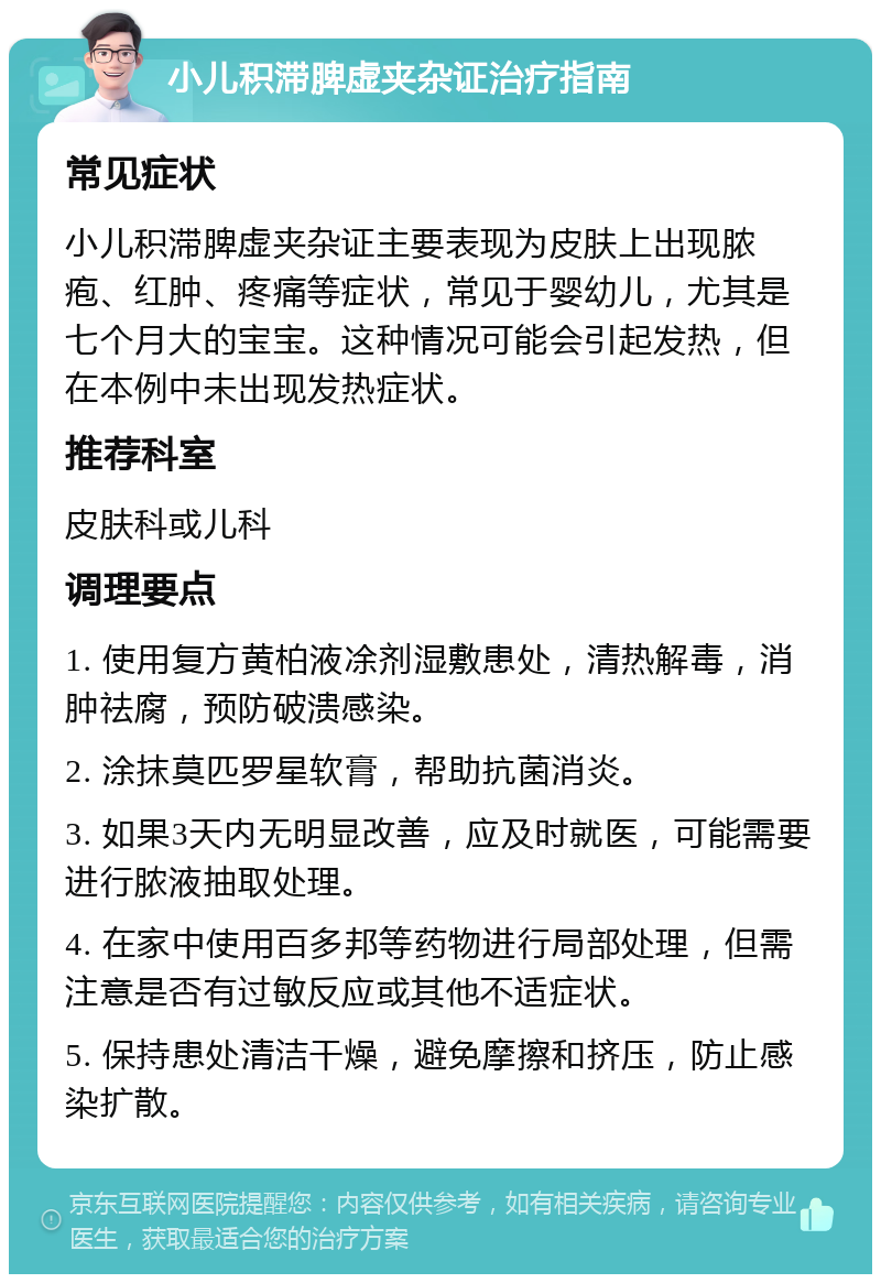 小儿积滞脾虚夹杂证治疗指南 常见症状 小儿积滞脾虚夹杂证主要表现为皮肤上出现脓疱、红肿、疼痛等症状，常见于婴幼儿，尤其是七个月大的宝宝。这种情况可能会引起发热，但在本例中未出现发热症状。 推荐科室 皮肤科或儿科 调理要点 1. 使用复方黄柏液凃剂湿敷患处，清热解毒，消肿祛腐，预防破溃感染。 2. 涂抹莫匹罗星软膏，帮助抗菌消炎。 3. 如果3天内无明显改善，应及时就医，可能需要进行脓液抽取处理。 4. 在家中使用百多邦等药物进行局部处理，但需注意是否有过敏反应或其他不适症状。 5. 保持患处清洁干燥，避免摩擦和挤压，防止感染扩散。