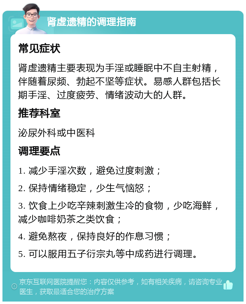 肾虚遗精的调理指南 常见症状 肾虚遗精主要表现为手淫或睡眠中不自主射精，伴随着尿频、勃起不坚等症状。易感人群包括长期手淫、过度疲劳、情绪波动大的人群。 推荐科室 泌尿外科或中医科 调理要点 1. 减少手淫次数，避免过度刺激； 2. 保持情绪稳定，少生气恼怒； 3. 饮食上少吃辛辣刺激生冷的食物，少吃海鲜，减少咖啡奶茶之类饮食； 4. 避免熬夜，保持良好的作息习惯； 5. 可以服用五子衍宗丸等中成药进行调理。