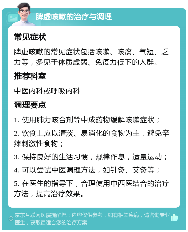 脾虚咳嗽的治疗与调理 常见症状 脾虚咳嗽的常见症状包括咳嗽、咳痰、气短、乏力等，多见于体质虚弱、免疫力低下的人群。 推荐科室 中医内科或呼吸内科 调理要点 1. 使用肺力咳合剂等中成药物缓解咳嗽症状； 2. 饮食上应以清淡、易消化的食物为主，避免辛辣刺激性食物； 3. 保持良好的生活习惯，规律作息，适量运动； 4. 可以尝试中医调理方法，如针灸、艾灸等； 5. 在医生的指导下，合理使用中西医结合的治疗方法，提高治疗效果。