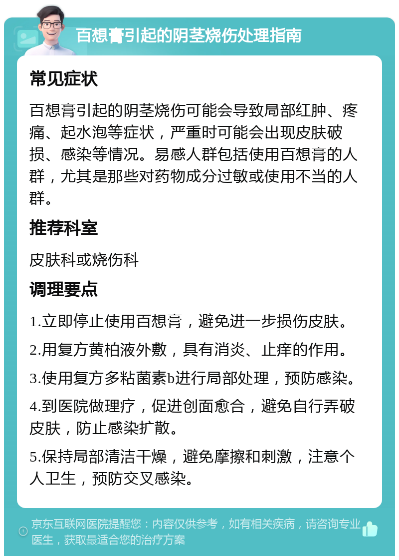 百想膏引起的阴茎烧伤处理指南 常见症状 百想膏引起的阴茎烧伤可能会导致局部红肿、疼痛、起水泡等症状，严重时可能会出现皮肤破损、感染等情况。易感人群包括使用百想膏的人群，尤其是那些对药物成分过敏或使用不当的人群。 推荐科室 皮肤科或烧伤科 调理要点 1.立即停止使用百想膏，避免进一步损伤皮肤。 2.用复方黄柏液外敷，具有消炎、止痒的作用。 3.使用复方多粘菌素b进行局部处理，预防感染。 4.到医院做理疗，促进创面愈合，避免自行弄破皮肤，防止感染扩散。 5.保持局部清洁干燥，避免摩擦和刺激，注意个人卫生，预防交叉感染。