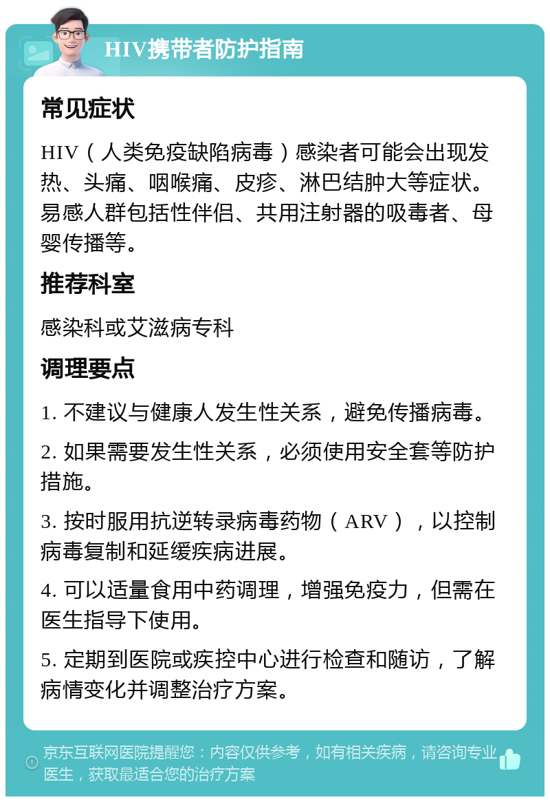 HIV携带者防护指南 常见症状 HIV（人类免疫缺陷病毒）感染者可能会出现发热、头痛、咽喉痛、皮疹、淋巴结肿大等症状。易感人群包括性伴侣、共用注射器的吸毒者、母婴传播等。 推荐科室 感染科或艾滋病专科 调理要点 1. 不建议与健康人发生性关系，避免传播病毒。 2. 如果需要发生性关系，必须使用安全套等防护措施。 3. 按时服用抗逆转录病毒药物（ARV），以控制病毒复制和延缓疾病进展。 4. 可以适量食用中药调理，增强免疫力，但需在医生指导下使用。 5. 定期到医院或疾控中心进行检查和随访，了解病情变化并调整治疗方案。