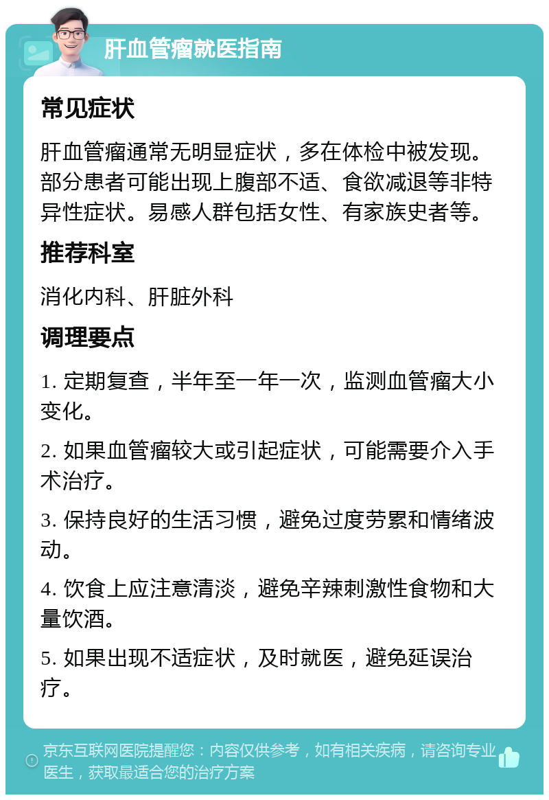 肝血管瘤就医指南 常见症状 肝血管瘤通常无明显症状，多在体检中被发现。部分患者可能出现上腹部不适、食欲减退等非特异性症状。易感人群包括女性、有家族史者等。 推荐科室 消化内科、肝脏外科 调理要点 1. 定期复查，半年至一年一次，监测血管瘤大小变化。 2. 如果血管瘤较大或引起症状，可能需要介入手术治疗。 3. 保持良好的生活习惯，避免过度劳累和情绪波动。 4. 饮食上应注意清淡，避免辛辣刺激性食物和大量饮酒。 5. 如果出现不适症状，及时就医，避免延误治疗。