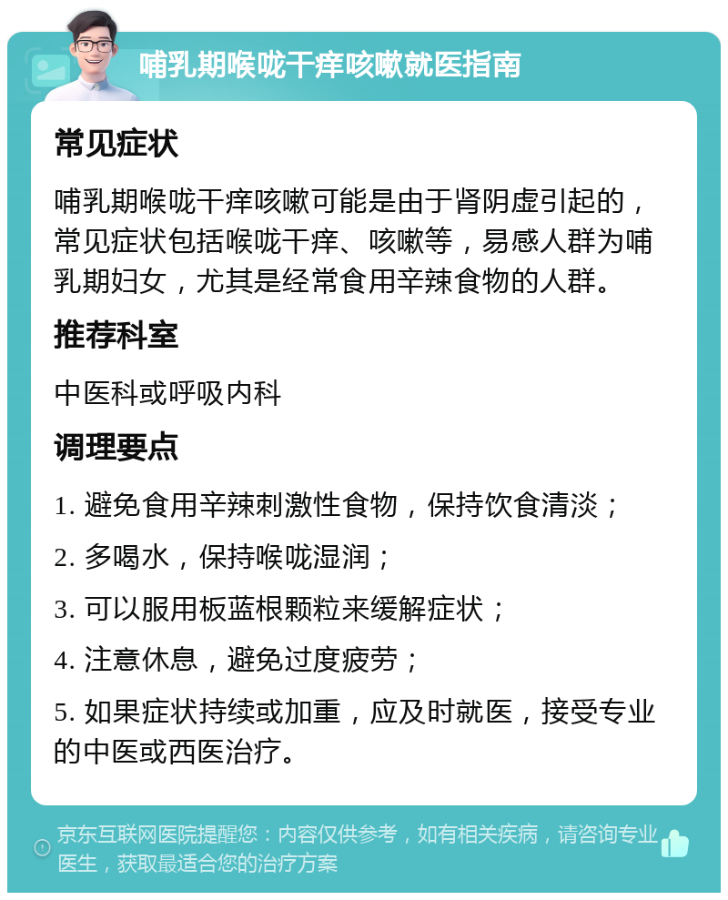 哺乳期喉咙干痒咳嗽就医指南 常见症状 哺乳期喉咙干痒咳嗽可能是由于肾阴虚引起的，常见症状包括喉咙干痒、咳嗽等，易感人群为哺乳期妇女，尤其是经常食用辛辣食物的人群。 推荐科室 中医科或呼吸内科 调理要点 1. 避免食用辛辣刺激性食物，保持饮食清淡； 2. 多喝水，保持喉咙湿润； 3. 可以服用板蓝根颗粒来缓解症状； 4. 注意休息，避免过度疲劳； 5. 如果症状持续或加重，应及时就医，接受专业的中医或西医治疗。