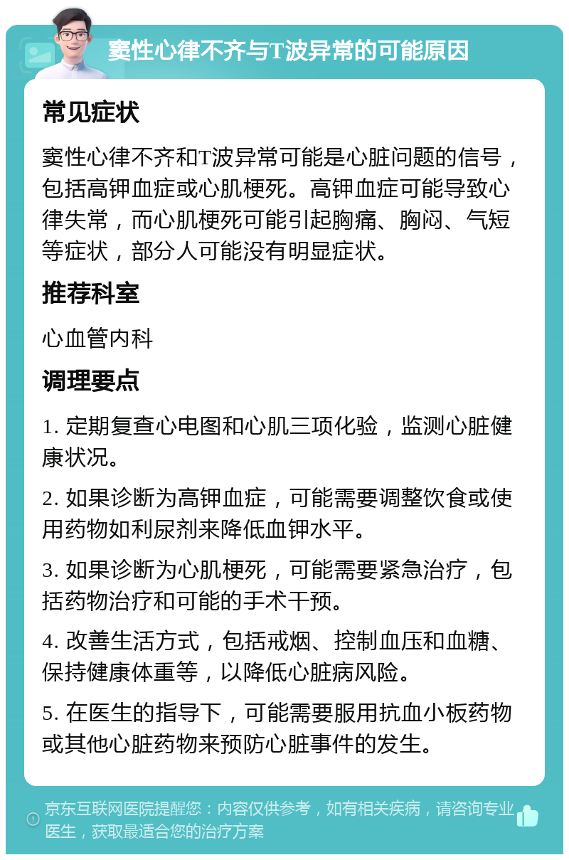 窦性心律不齐与T波异常的可能原因 常见症状 窦性心律不齐和T波异常可能是心脏问题的信号，包括高钾血症或心肌梗死。高钾血症可能导致心律失常，而心肌梗死可能引起胸痛、胸闷、气短等症状，部分人可能没有明显症状。 推荐科室 心血管内科 调理要点 1. 定期复查心电图和心肌三项化验，监测心脏健康状况。 2. 如果诊断为高钾血症，可能需要调整饮食或使用药物如利尿剂来降低血钾水平。 3. 如果诊断为心肌梗死，可能需要紧急治疗，包括药物治疗和可能的手术干预。 4. 改善生活方式，包括戒烟、控制血压和血糖、保持健康体重等，以降低心脏病风险。 5. 在医生的指导下，可能需要服用抗血小板药物或其他心脏药物来预防心脏事件的发生。