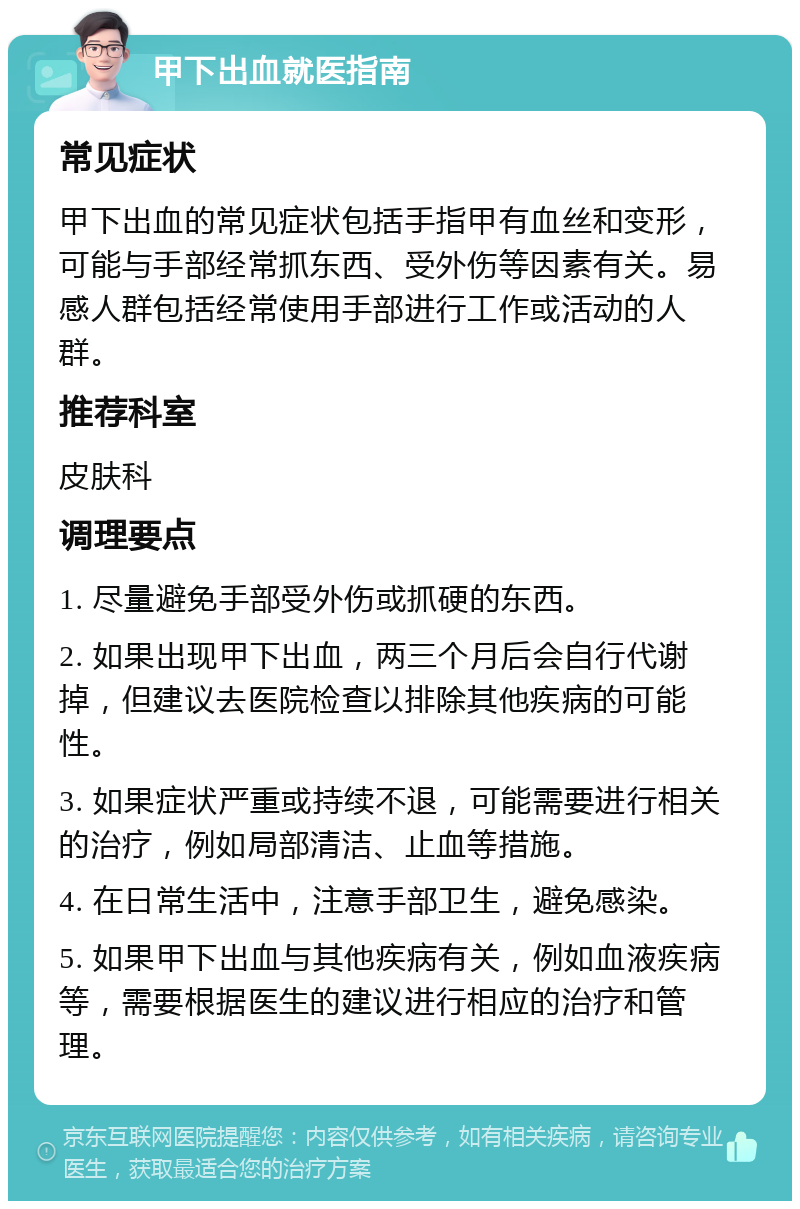 甲下出血就医指南 常见症状 甲下出血的常见症状包括手指甲有血丝和变形，可能与手部经常抓东西、受外伤等因素有关。易感人群包括经常使用手部进行工作或活动的人群。 推荐科室 皮肤科 调理要点 1. 尽量避免手部受外伤或抓硬的东西。 2. 如果出现甲下出血，两三个月后会自行代谢掉，但建议去医院检查以排除其他疾病的可能性。 3. 如果症状严重或持续不退，可能需要进行相关的治疗，例如局部清洁、止血等措施。 4. 在日常生活中，注意手部卫生，避免感染。 5. 如果甲下出血与其他疾病有关，例如血液疾病等，需要根据医生的建议进行相应的治疗和管理。