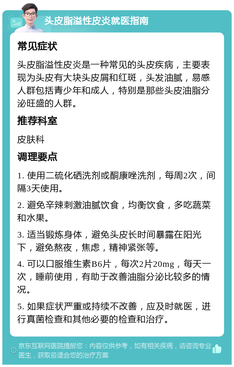 头皮脂溢性皮炎就医指南 常见症状 头皮脂溢性皮炎是一种常见的头皮疾病，主要表现为头皮有大块头皮屑和红斑，头发油腻，易感人群包括青少年和成人，特别是那些头皮油脂分泌旺盛的人群。 推荐科室 皮肤科 调理要点 1. 使用二硫化硒洗剂或酮康唑洗剂，每周2次，间隔3天使用。 2. 避免辛辣刺激油腻饮食，均衡饮食，多吃蔬菜和水果。 3. 适当锻炼身体，避免头皮长时间暴露在阳光下，避免熬夜，焦虑，精神紧张等。 4. 可以口服维生素B6片，每次2片20mg，每天一次，睡前使用，有助于改善油脂分泌比较多的情况。 5. 如果症状严重或持续不改善，应及时就医，进行真菌检查和其他必要的检查和治疗。